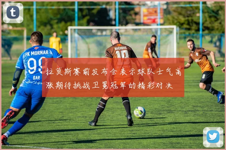 拉莫斯赛前发布会表示球队士气高涨期待挑战卫冕冠军的精彩对决