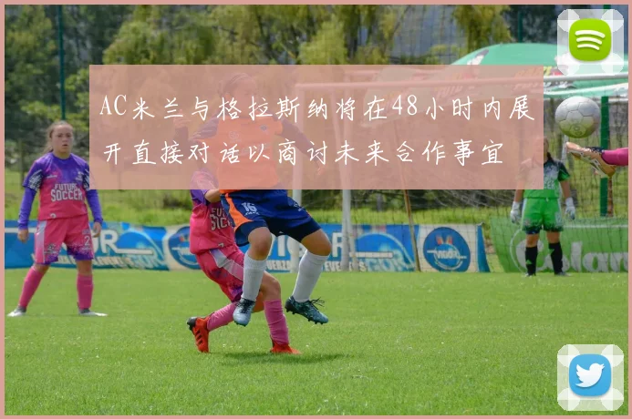AC米兰与格拉斯纳将在48小时内展开直接对话以商讨未来合作事宜