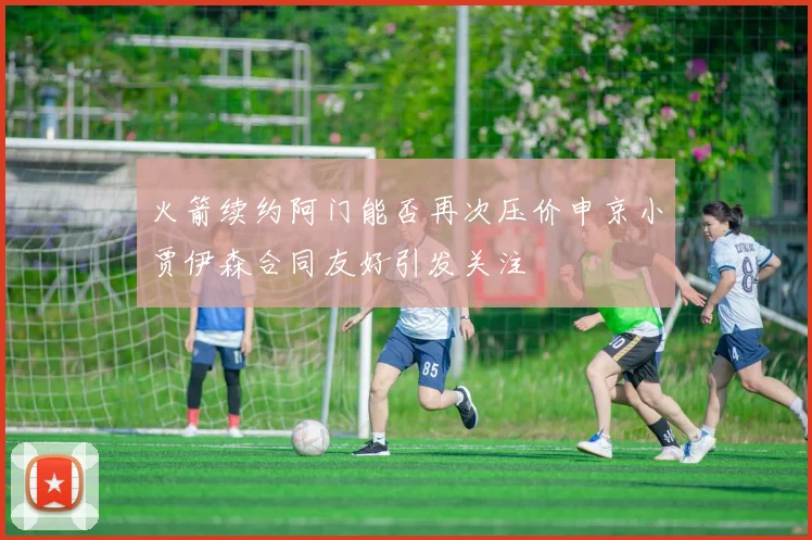 火箭续约阿门能否再次压价申京小贾伊森合同友好引发关注