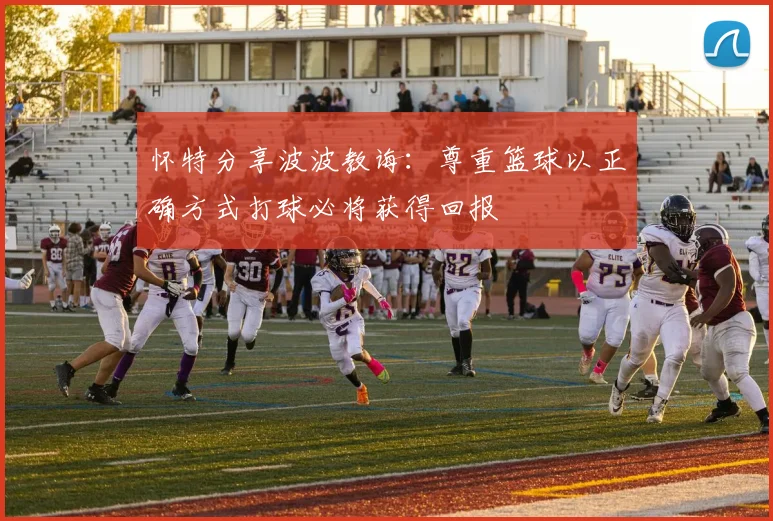 怀特分享波波教诲：尊重篮球以正确方式打球必将获得回报