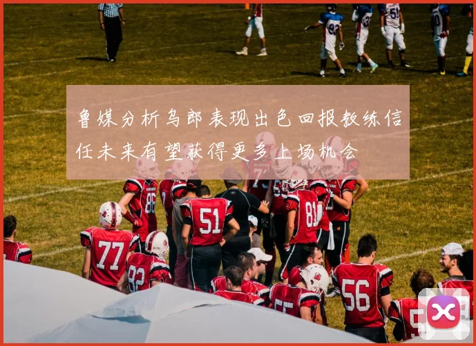 鲁媒分析乌郎表现出色回报教练信任未来有望获得更多上场机会