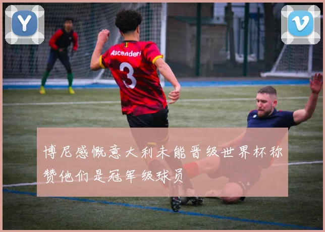 博尼感慨意大利未能晋级世界杯称赞他们是冠军级球员