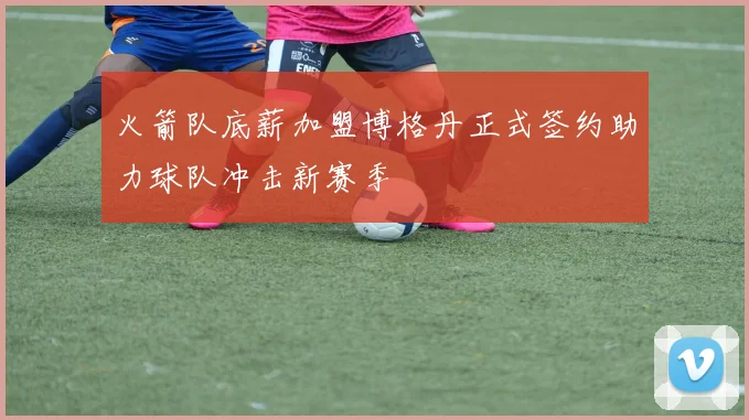 火箭队底薪加盟博格丹正式签约助力球队冲击新赛季