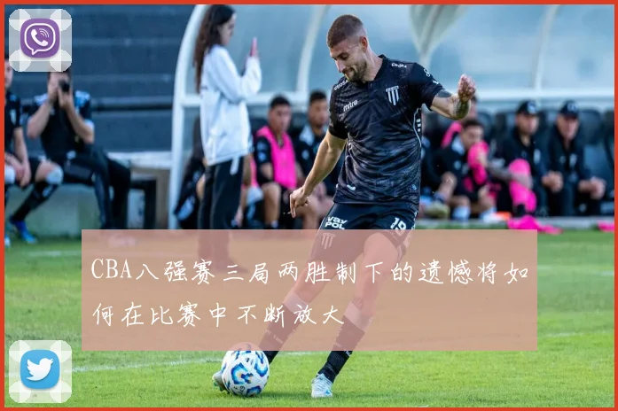 CBA八强赛三局两胜制下的遗憾将如何在比赛中不断放大
