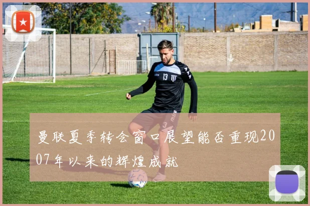 曼联夏季转会窗口展望能否重现2007年以来的辉煌成就