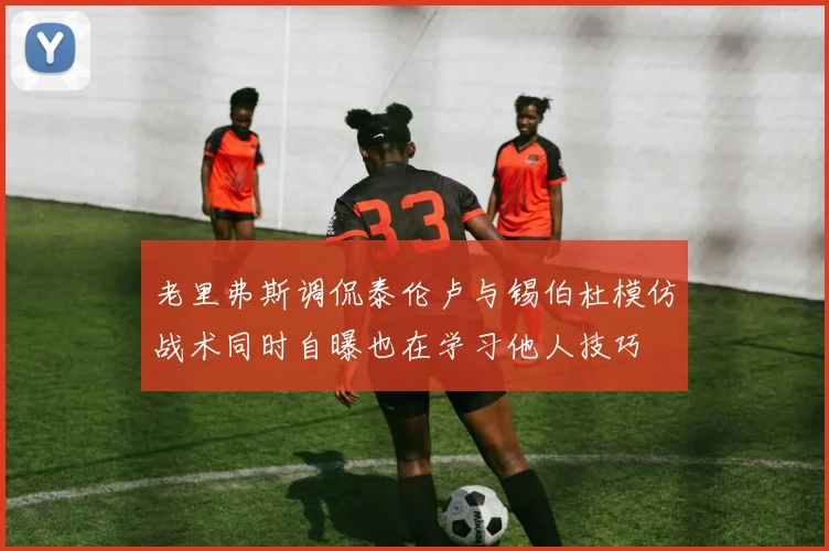 老里弗斯调侃泰伦卢与锡伯杜模仿战术同时自曝也在学习他人技巧