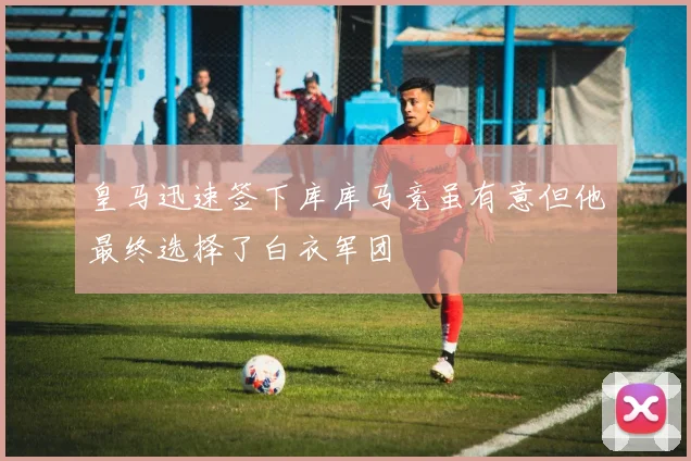 皇马迅速签下库库马竞虽有意但他最终选择了白衣军团