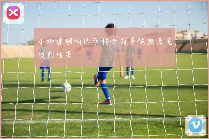 小蜘蛛倾向巴萨转会前景依赖马竞谈判结果