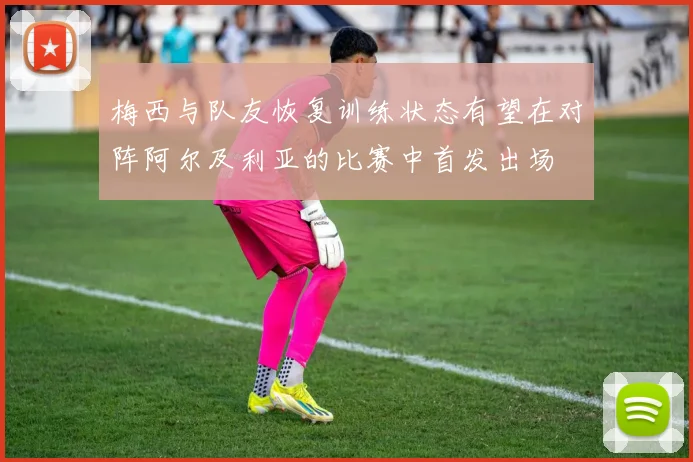 梅西与队友恢复训练状态有望在对阵阿尔及利亚的比赛中首发出场