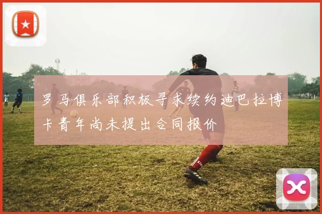 罗马俱乐部积极寻求续约迪巴拉博卡青年尚未提出合同报价