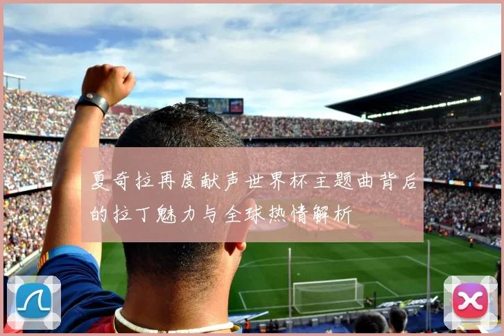 夏奇拉再度献声世界杯主题曲背后的拉丁魅力与全球热情解析