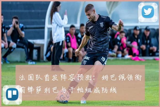 法国队首发阵容预测：姆巴佩领衔前锋萨利巴与于帕组成防线