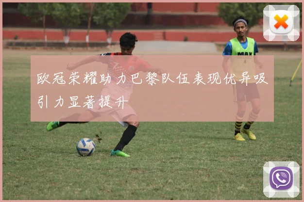 欧冠荣耀助力巴黎队伍表现优异吸引力显著提升