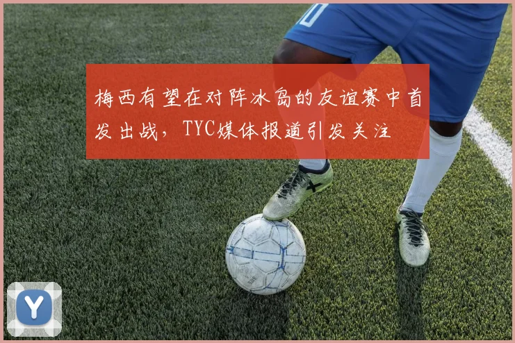 梅西有望在对阵冰岛的友谊赛中首发出战，TYC媒体报道引发关注