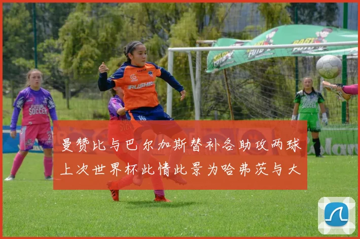 曼赞比与巴尔加斯替补各助攻两球上次世界杯此情此景为哈弗茨与大菲尔