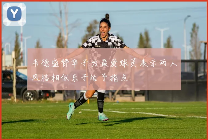 韦德盛赞华子为最爱球员表示两人风格相似乐于给予指点